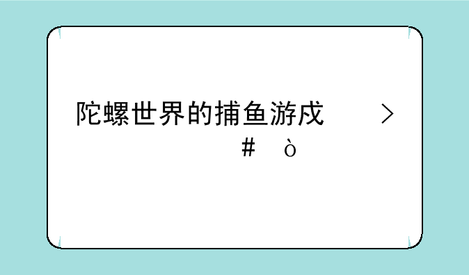 陀螺世界的捕鱼游戏叫什么？