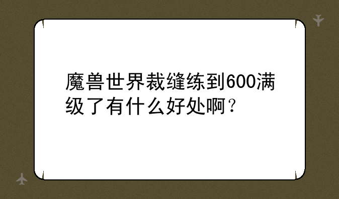 魔兽世界裁缝练到600满级了有什么好处啊？