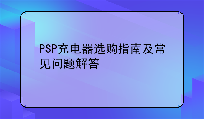 PSP充电器选购指南及常见问题解答