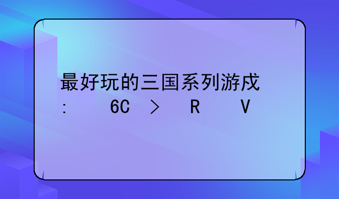最好玩的三国系列游戏推荐及攻略