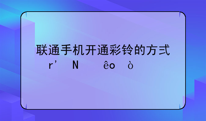 联通手机开通彩铃的方式有哪些？