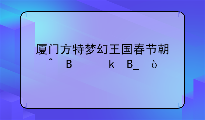 厦门方特梦幻王国春节期间营业吗？