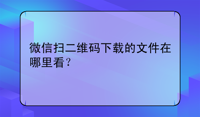 微信扫二维码下载的文件在哪里看？