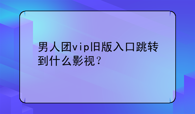 男人团vip旧版入口跳转到什么影视？