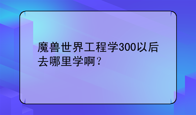 魔兽世界工程学300以后去哪里学啊？