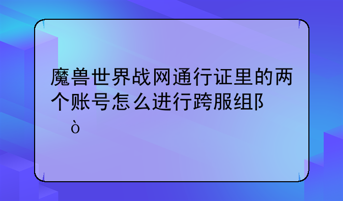 魔兽世界战网通行证里的两个账号怎么进行跨服组队？