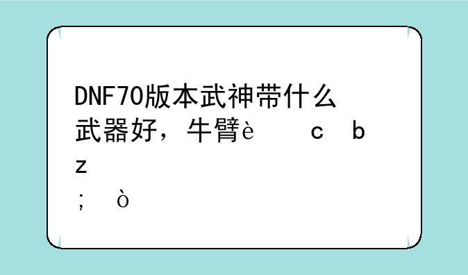 DNF70版本武神带什么武器好，牛臂还是极炎？