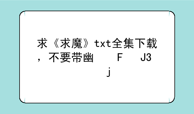求《求魔》txt全集下载，不要带广告和乱码的