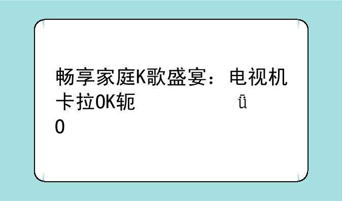 畅享家庭K歌盛宴：电视机卡拉OK软件深度体验