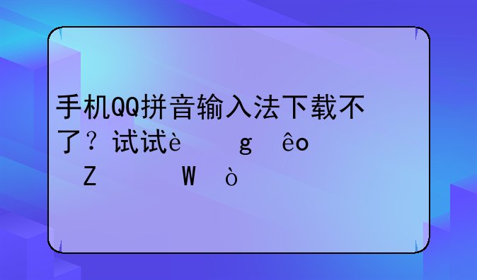 手机QQ拼音输入法下载不了？试试这些解决方法！