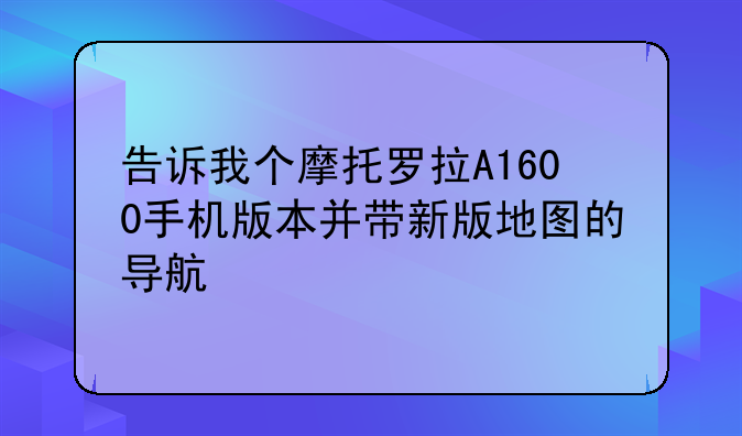 告诉我个摩托罗拉A1600手机版本并带新版地图的导航