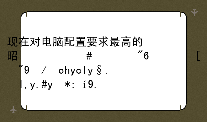 现在对电脑配置要求最高的是什么游戏？（显卡危机就不用说了）
