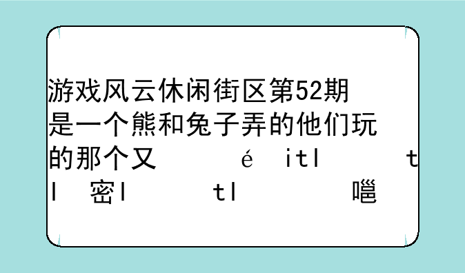 游戏风云休闲街区第52期是一个熊和兔子弄的他们玩的那个又是是个解密游戏是里面有什么卢克什么的有的字还是