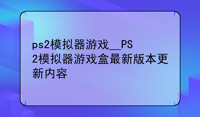 ps2模拟器游戏__PS2模拟器游戏盒最新版本更新内容