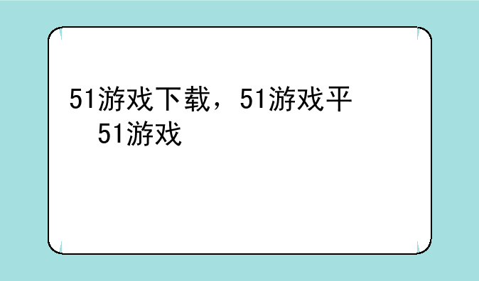 51游戏下载，51游戏平台