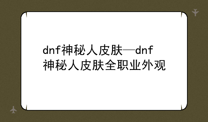 dnf神秘人皮肤—dnf神秘人皮肤全职业外观