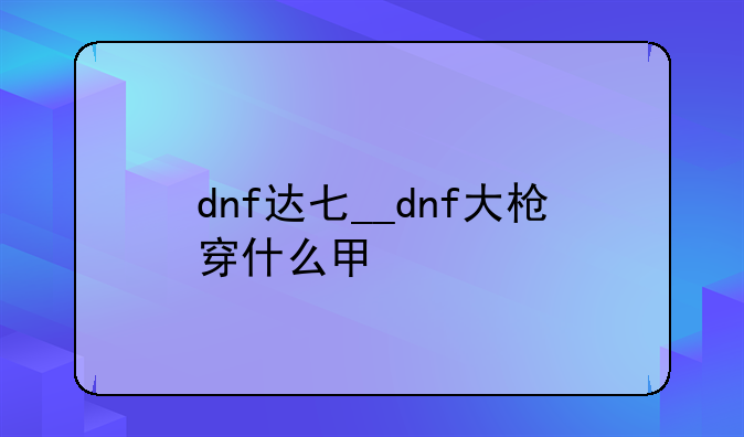 dnf达七__dnf大枪穿什么甲