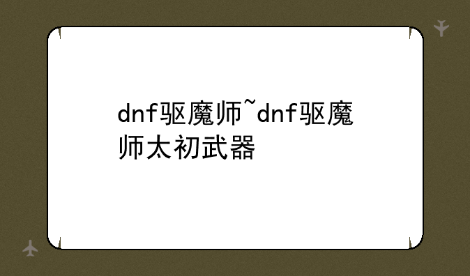 dnf驱魔师~dnf驱魔师太初武器