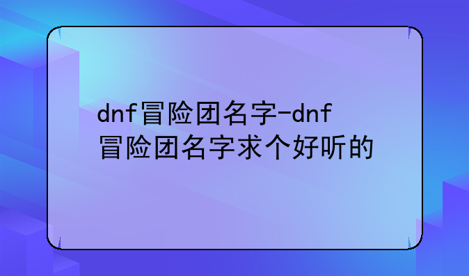 dnf冒险团名字-dnf冒险团名字求个好听的