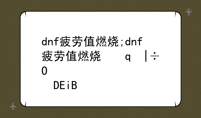 dnf疲劳值燃烧;dnf疲劳值燃烧升级快吗