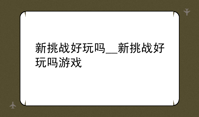 新挑战好玩吗__新挑战好玩吗游戏