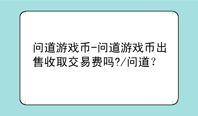 问道游戏币-问道游戏币出售收取交易费吗?/问道？