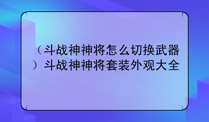 （斗战神神将怎么切换武器）斗战神神将套装外观大全