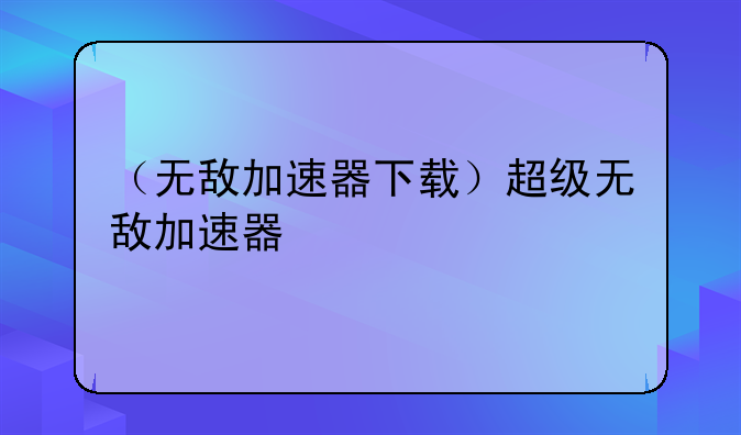 （无敌加速器下载）超级无敌加速器
