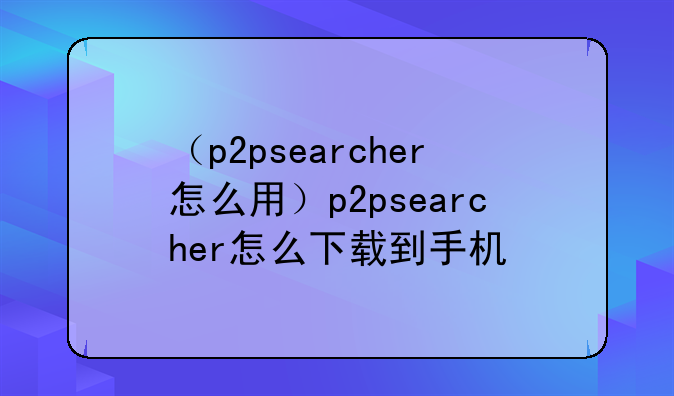 （p2psearcher怎么用）p2psearcher怎么下载到手机