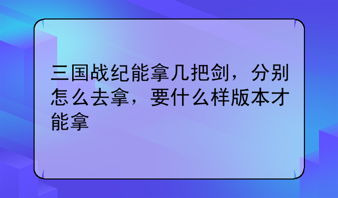 三国战纪能拿几把剑，分别怎么去拿，要什么样版本才能拿