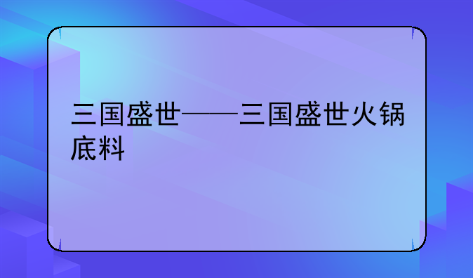 三国盛世——三国盛世火锅底料