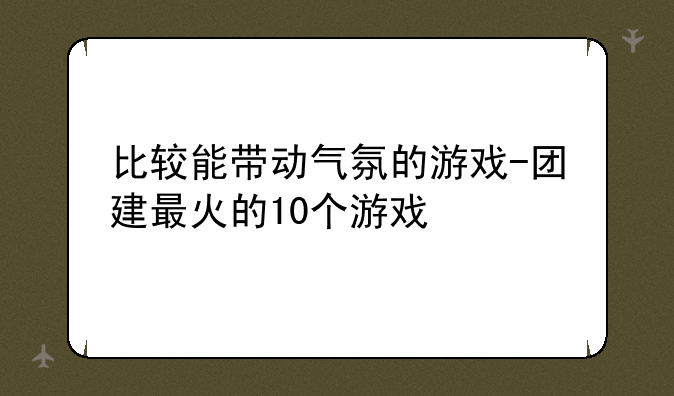 比较能带动气氛的游戏-团建最火的10个游戏