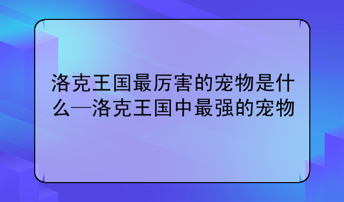 洛克王国最厉害的宠物是什么—洛克王国中最强的宠物