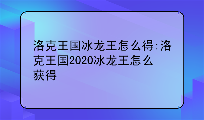 洛克王国冰龙王怎么得:洛克王国2020冰龙王怎么获得