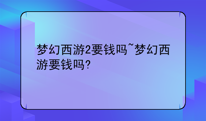 梦幻西游2要钱吗~梦幻西游要钱吗?