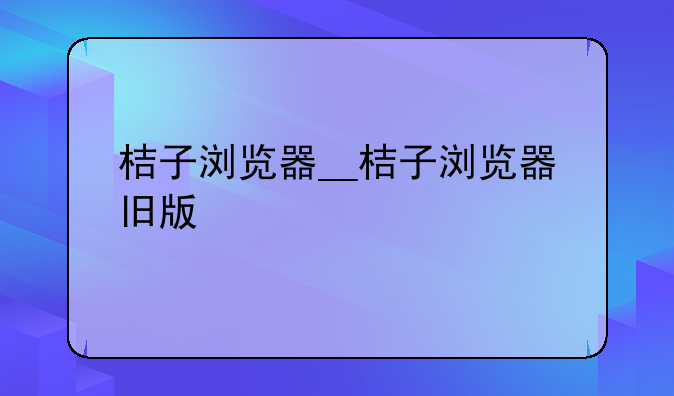 桔子浏览器__桔子浏览器旧版
