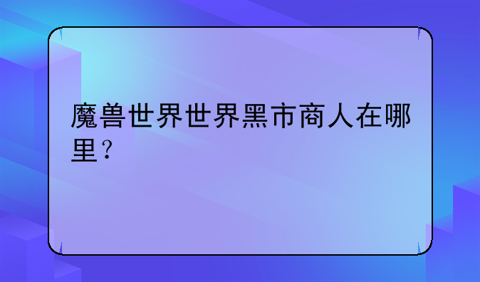 魔兽世界世界黑市商人在哪里？