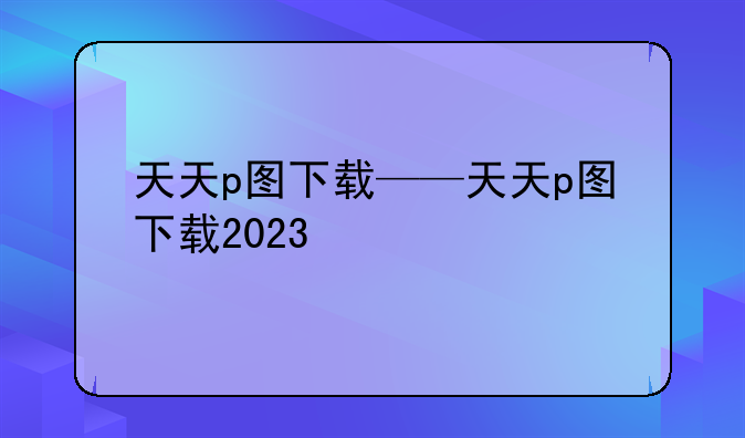 天天p图下载——天天p图下载2023
