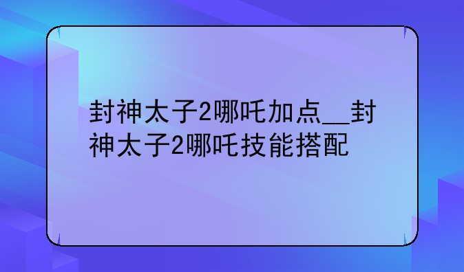 封神太子2哪吒加点__封神太子2哪吒技能搭配