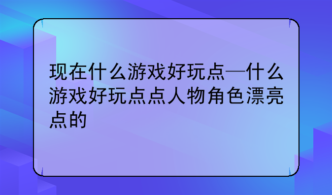 现在什么游戏好玩点—什么游戏好玩点点人物角色漂亮点的