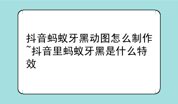 抖音蚂蚁牙黑动图怎么制作~抖音里蚂蚁牙黑是什么特效