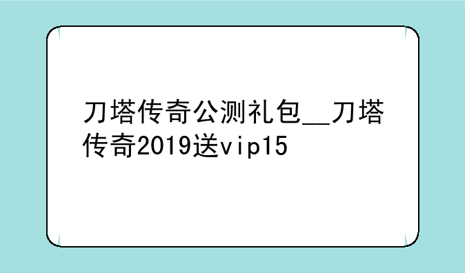 刀塔传奇公测礼包__刀塔传奇2019送vip15