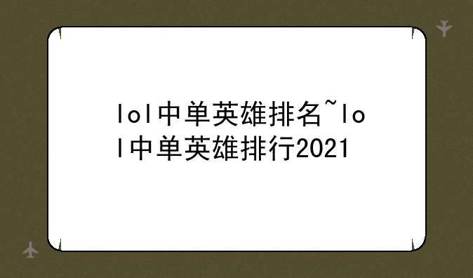 lol中单英雄排名~lol中单英雄排行2021